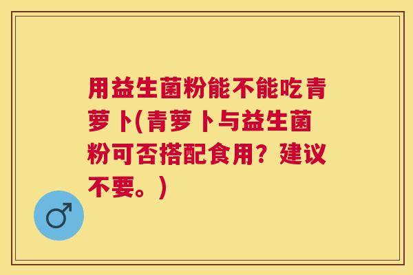 用益生菌粉能不能吃青萝卜(青萝卜与益生菌粉可否搭配食用？建议不要。)