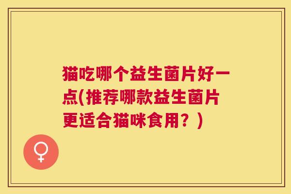 猫吃哪个益生菌片好一点(推荐哪款益生菌片更适合猫咪食用？)