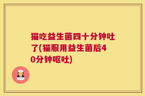 猫吃益生菌四十分钟吐了(猫服用益生菌后40分钟呕吐)