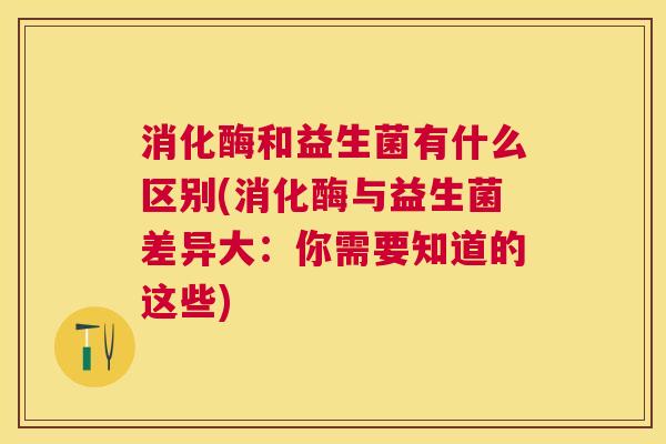 消化酶和益生菌有什么区别(消化酶与益生菌差异大：你需要知道的这些)
