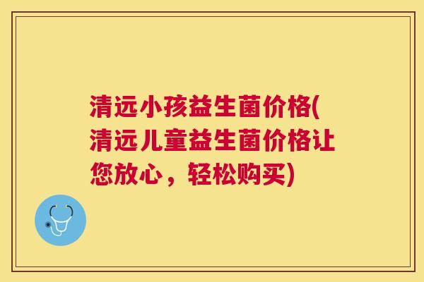 清远小孩益生菌价格(清远儿童益生菌价格让您放心，轻松购买)