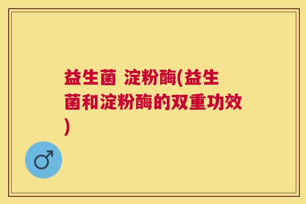 益生菌 淀粉酶(益生菌和淀粉酶的双重功效)