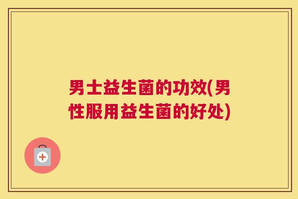 男士益生菌的功效(男性服用益生菌的好处)