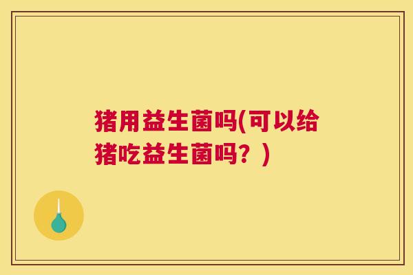 猪用益生菌吗(可以给猪吃益生菌吗？)