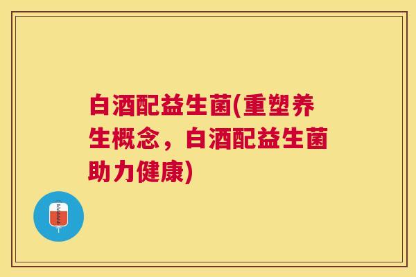 白酒配益生菌(重塑养生概念，白酒配益生菌助力健康)