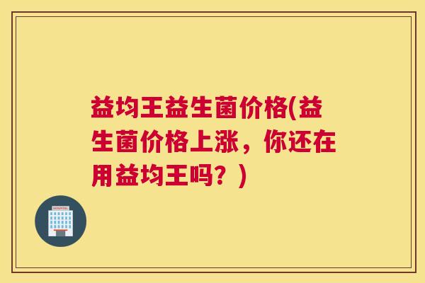 益均王益生菌价格(益生菌价格上涨，你还在用益均王吗？)