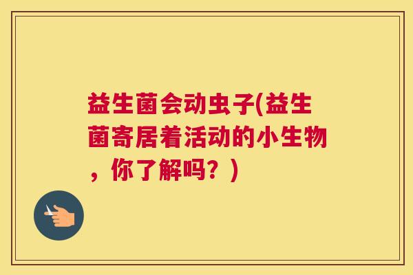 益生菌会动虫子(益生菌寄居着活动的小生物，你了解吗？)