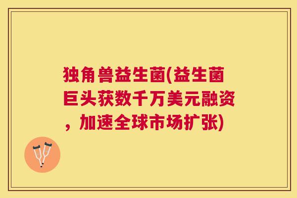 独角兽益生菌(益生菌巨头获数千万美元融资，加速全球市场扩张)
