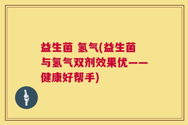 益生菌 氢气(益生菌与氢气双剂效果优——健康好帮手)