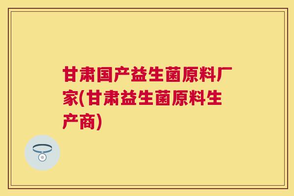 甘肃国产益生菌原料厂家(甘肃益生菌原料生产商)