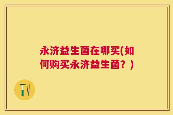 永济益生菌在哪买(如何购买永济益生菌？)