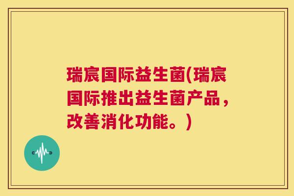 瑞宸国际益生菌(瑞宸国际推出益生菌产品，改善消化功能。)