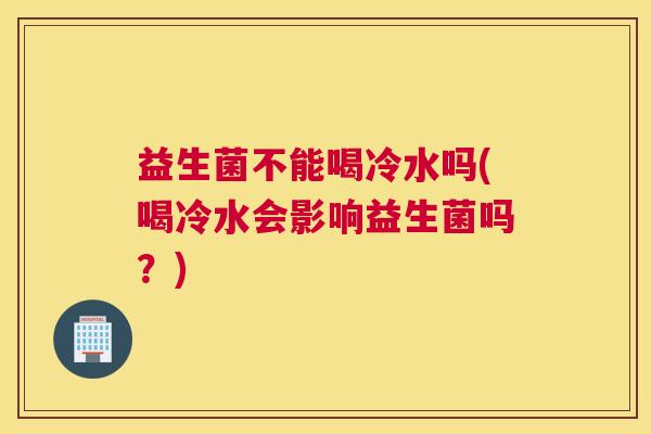 益生菌不能喝冷水吗(喝冷水会影响益生菌吗？)