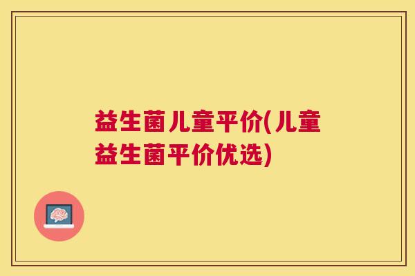 益生菌儿童平价(儿童益生菌平价优选)