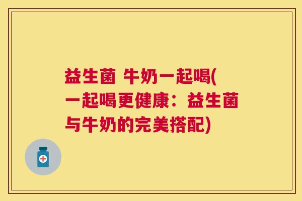 益生菌 牛奶一起喝(一起喝更健康：益生菌与牛奶的完美搭配)