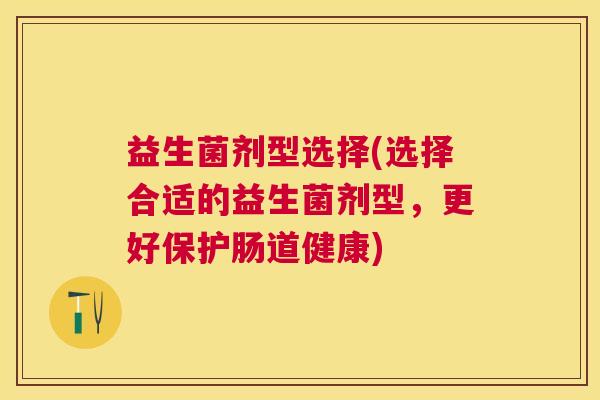 益生菌剂型选择(选择合适的益生菌剂型，更好保护肠道健康)