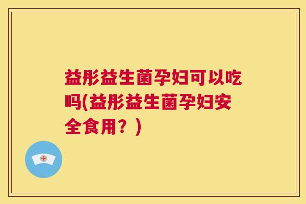 益彤益生菌孕妇可以吃吗(益彤益生菌孕妇安全食用？)