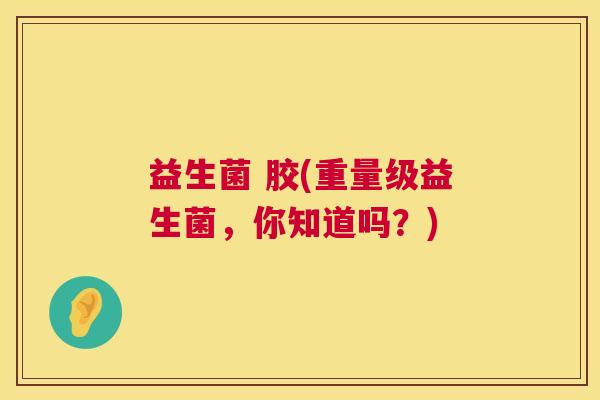 益生菌 胶(重量级益生菌，你知道吗？)