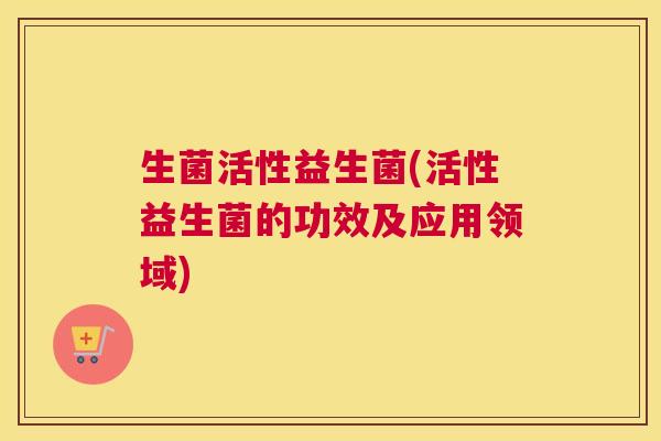 生菌活性益生菌(活性益生菌的功效及应用领域)