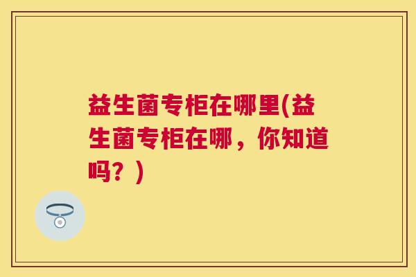 益生菌专柜在哪里(益生菌专柜在哪，你知道吗？)