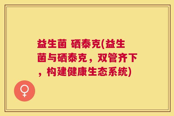 益生菌 硒泰克(益生菌与硒泰克，双管齐下，构建健康生态系统)