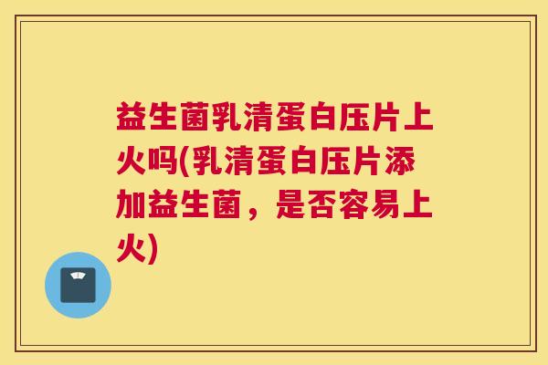 益生菌乳清蛋白压片上火吗(乳清蛋白压片添加益生菌，是否容易上火)