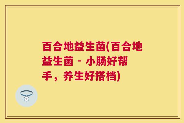 百合地益生菌(百合地益生菌 - 小肠好帮手，养生好搭档)