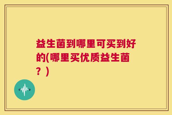 益生菌到哪里可买到好的(哪里买优质益生菌？)