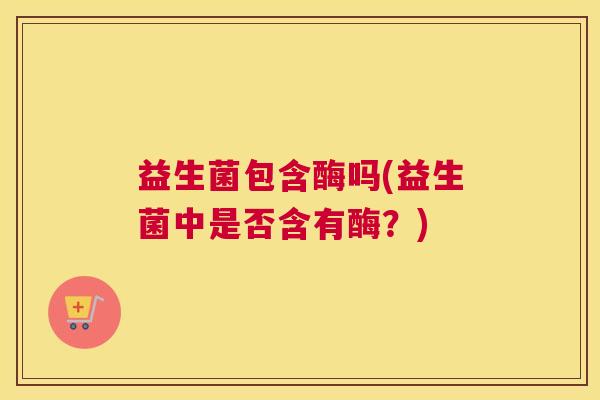 益生菌包含酶吗(益生菌中是否含有酶？)