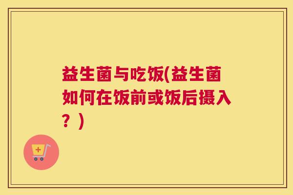 益生菌与吃饭(益生菌如何在饭前或饭后摄入？)