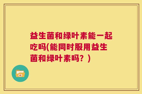 益生菌和绿叶素能一起吃吗(能同时服用益生菌和绿叶素吗？)