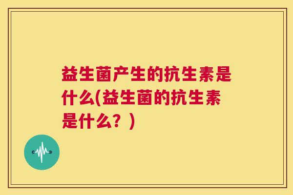 益生菌产生的抗生素是什么(益生菌的抗生素是什么？)
