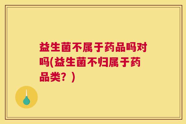 益生菌不属于药品吗对吗(益生菌不归属于药品类？)
