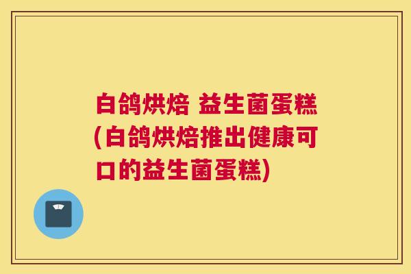 白鸽烘焙 益生菌蛋糕(白鸽烘焙推出健康可口的益生菌蛋糕)