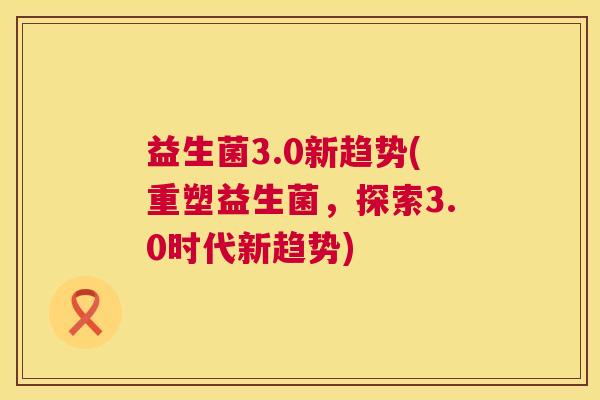 益生菌3.0新趋势(重塑益生菌，探索3.0时代新趋势)