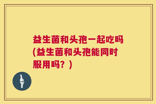 益生菌和头孢一起吃吗(益生菌和头孢能同时服用吗？)