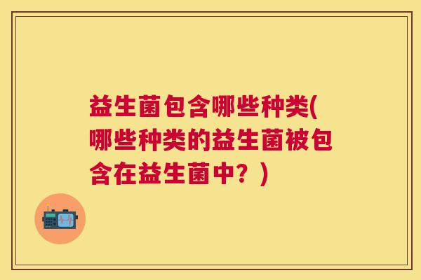 益生菌包含哪些种类(哪些种类的益生菌被包含在益生菌中？)