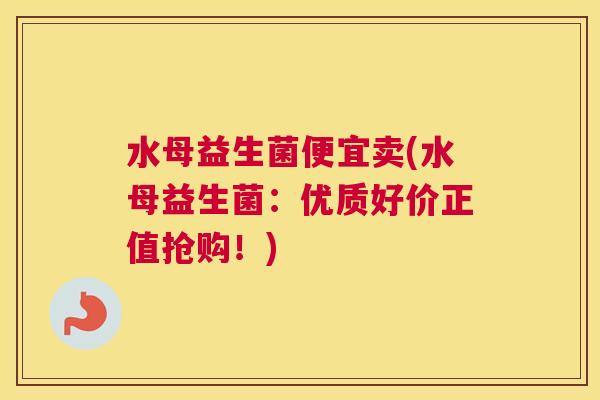 水母益生菌便宜卖(水母益生菌：优质好价正值抢购！)