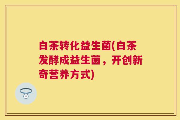 白茶转化益生菌(白茶发酵成益生菌，开创新奇营养方式)