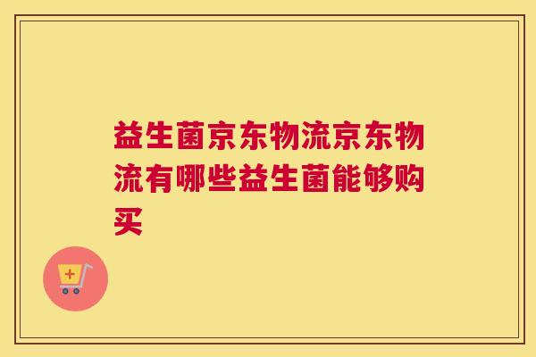 益生菌京东物流京东物流有哪些益生菌能够购买