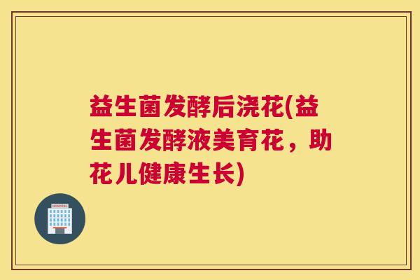 益生菌发酵后浇花(益生菌发酵液美育花，助花儿健康生长)