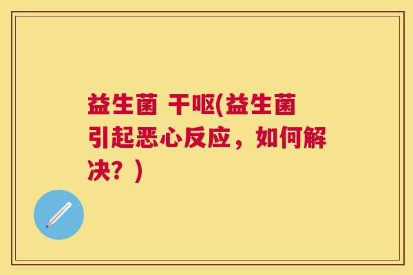 益生菌 干呕(益生菌引起恶心反应，如何解决？)