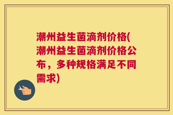 潮州益生菌滴剂价格(潮州益生菌滴剂价格公布，多种规格满足不同需求)