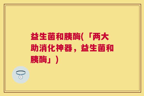 益生菌和胰酶(「两大助消化神器，益生菌和胰酶」)