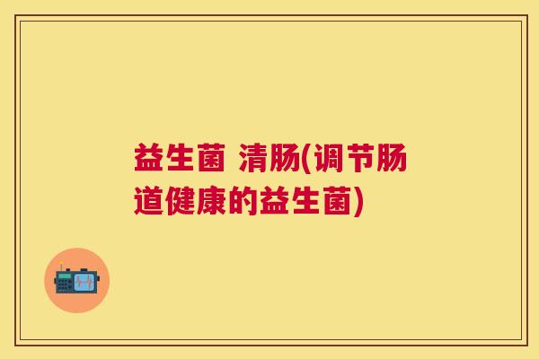益生菌 清肠(调节肠道健康的益生菌)