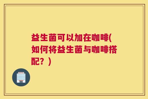 益生菌可以加在咖啡(如何将益生菌与咖啡搭配？)