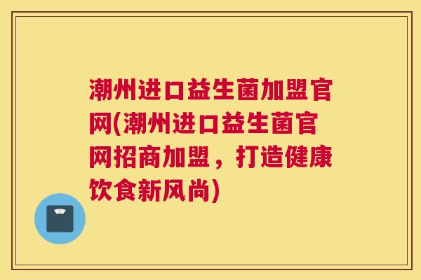 潮州进口益生菌加盟官网(潮州进口益生菌官网招商加盟，打造健康饮食新风尚)