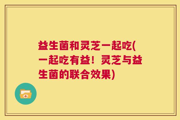 益生菌和灵芝一起吃(一起吃有益！灵芝与益生菌的联合效果)