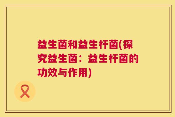 益生菌和益生杆菌(探究益生菌：益生杆菌的功效与作用)
