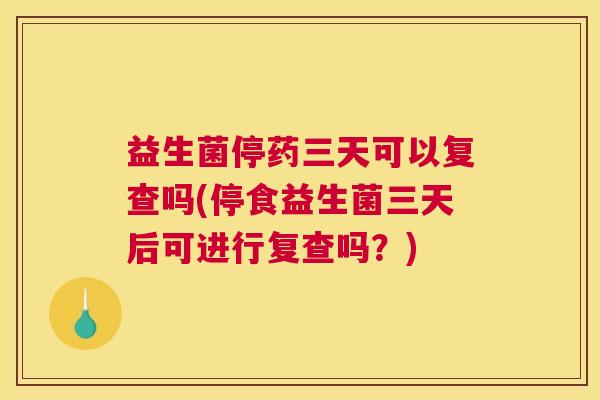 益生菌停药三天可以复查吗(停食益生菌三天后可进行复查吗？)
